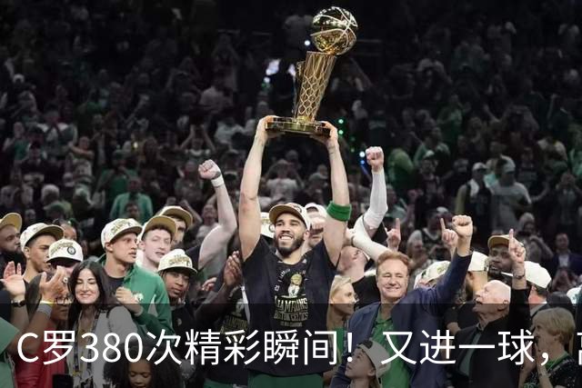 C罗380次精彩瞬间！又进一球，离千球大关更近一步